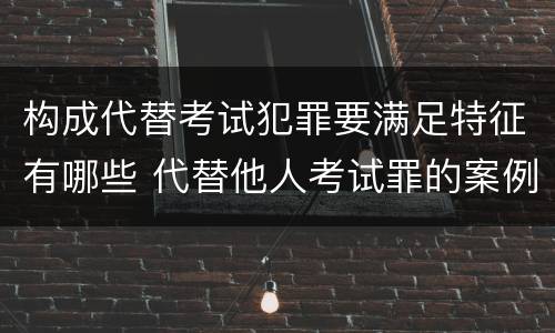 构成代替考试犯罪要满足特征有哪些 代替他人考试罪的案例分析
