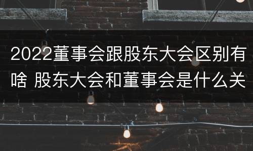 2022董事会跟股东大会区别有啥 股东大会和董事会是什么关系