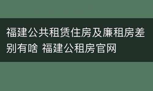 福建公共租赁住房及廉租房差别有啥 福建公租房官网
