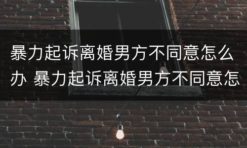 暴力起诉离婚男方不同意怎么办 暴力起诉离婚男方不同意怎么办呢