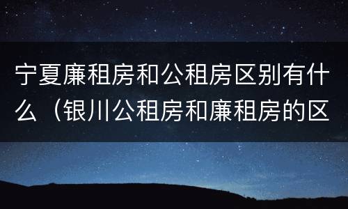 宁夏廉租房和公租房区别有什么（银川公租房和廉租房的区别）