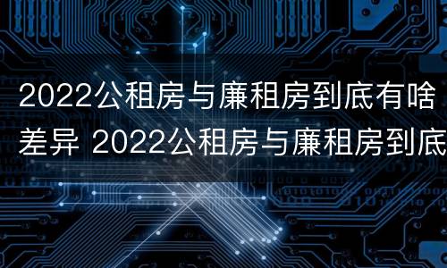 2022公租房与廉租房到底有啥差异 2022公租房与廉租房到底有啥差异呢
