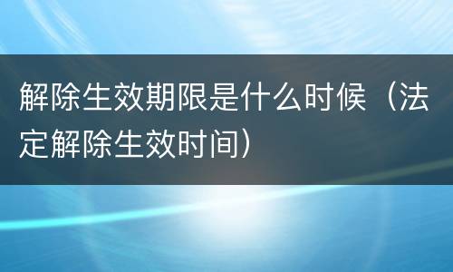 解除生效期限是什么时候（法定解除生效时间）