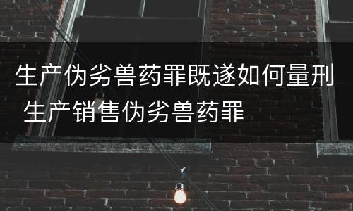 生产伪劣兽药罪既遂如何量刑 生产销售伪劣兽药罪