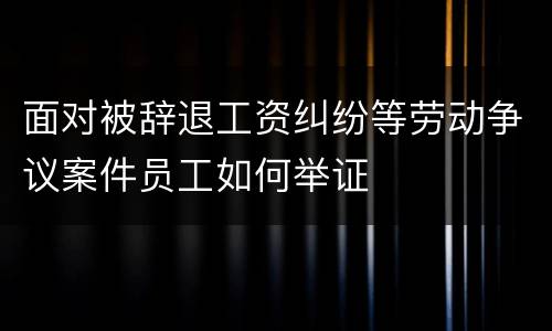 面对被辞退工资纠纷等劳动争议案件员工如何举证
