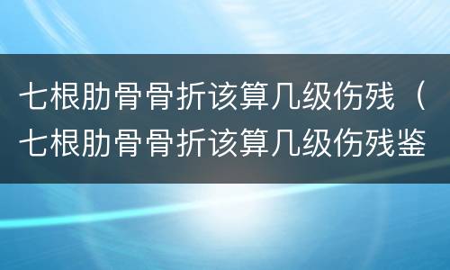 七根肋骨骨折该算几级伤残（七根肋骨骨折该算几级伤残鉴定）