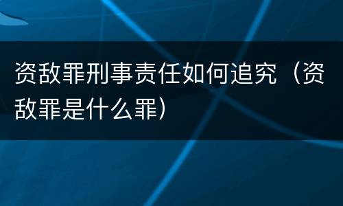 资敌罪刑事责任如何追究（资敌罪是什么罪）