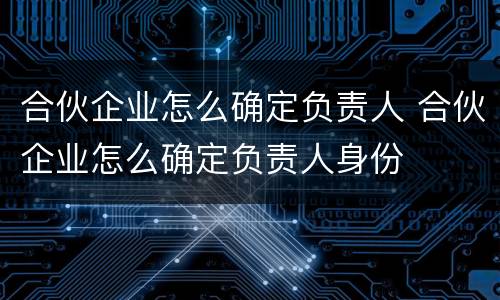 合伙企业怎么确定负责人 合伙企业怎么确定负责人身份
