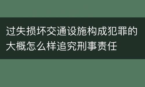 过失损坏交通设施构成犯罪的大概怎么样追究刑事责任