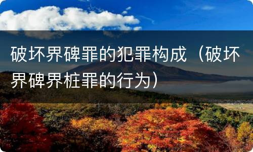 破坏界碑罪的犯罪构成（破坏界碑界桩罪的行为）