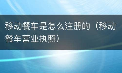 移动餐车是怎么注册的（移动餐车营业执照）