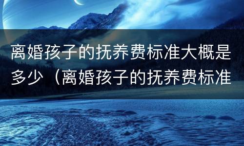 离婚孩子的抚养费标准大概是多少（离婚孩子的抚养费标准大概是多少呢）