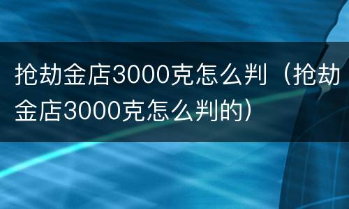 抢劫金店3000克怎么判(抢劫金店3000克怎么判的)