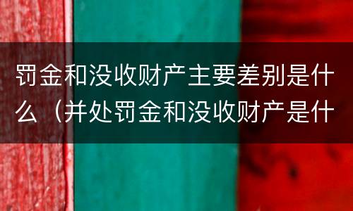 罚金和没收财产主要差别是什么（并处罚金和没收财产是什么意思）