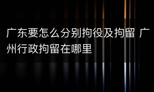 广东要怎么分别拘役及拘留 广州行政拘留在哪里
