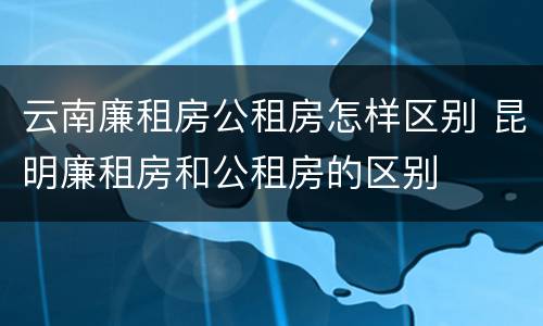 云南廉租房公租房怎样区别 昆明廉租房和公租房的区别