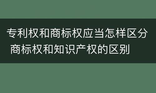 专利权和商标权应当怎样区分 商标权和知识产权的区别