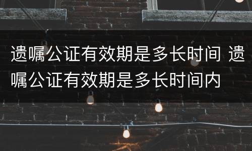 遗嘱公证有效期是多长时间 遗嘱公证有效期是多长时间内