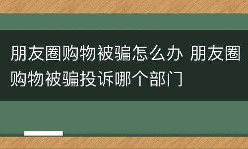 朋友圈购物被骗怎么办 朋友圈购物被骗投诉哪个部门