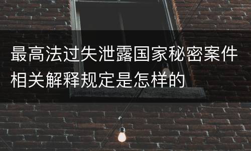 最高法过失泄露国家秘密案件相关解释规定是怎样的