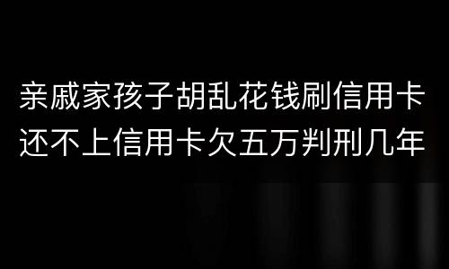 亲戚家孩子胡乱花钱刷信用卡还不上信用卡欠五万判刑几年