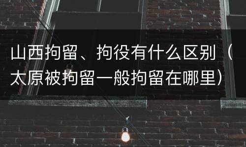 山西拘留、拘役有什么区别（太原被拘留一般拘留在哪里）