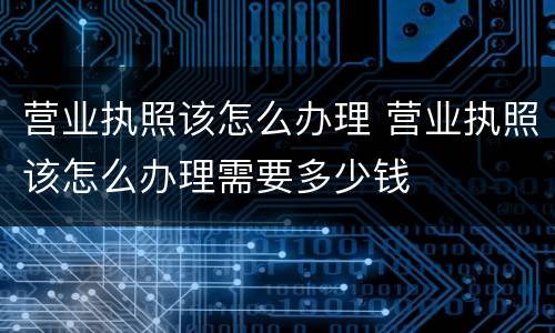 营业执照该怎么办理 营业执照该怎么办理需要多少钱