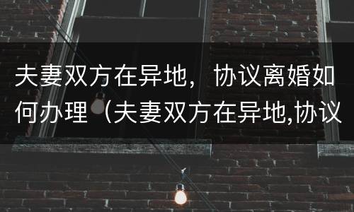 夫妻双方在异地，协议离婚如何办理（夫妻双方在异地,协议离婚如何办理结婚证）