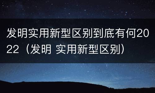 发明实用新型区别到底有何2022（发明 实用新型区别）
