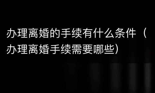 办理离婚的手续有什么条件（办理离婚手续需要哪些）
