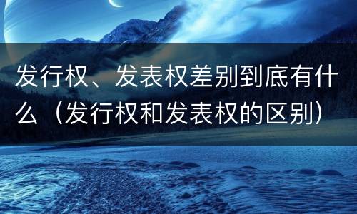 发行权、发表权差别到底有什么（发行权和发表权的区别）