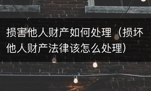 损害他人财产如何处理（损坏他人财产法律该怎么处理）