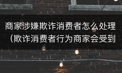 商家涉嫌欺诈消费者怎么处理（欺诈消费者行为商家会受到什么处罚）