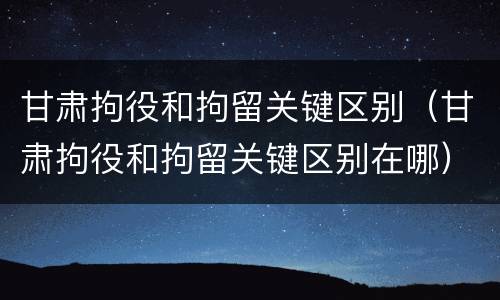 甘肃拘役和拘留关键区别（甘肃拘役和拘留关键区别在哪）