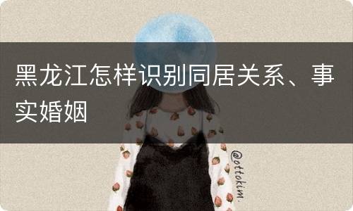 黑龙江怎样识别同居关系、事实婚姻