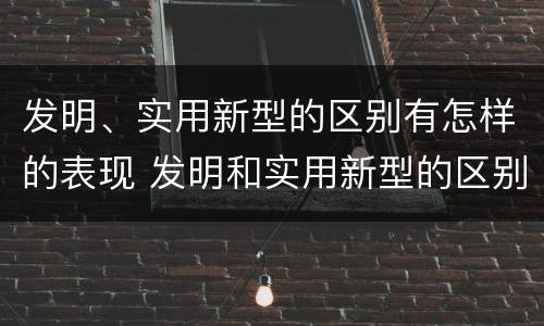 发明、实用新型的区别有怎样的表现 发明和实用新型的区别和联系有什么