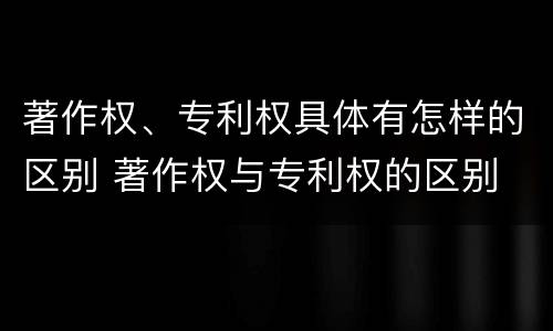 著作权、专利权具体有怎样的区别 著作权与专利权的区别