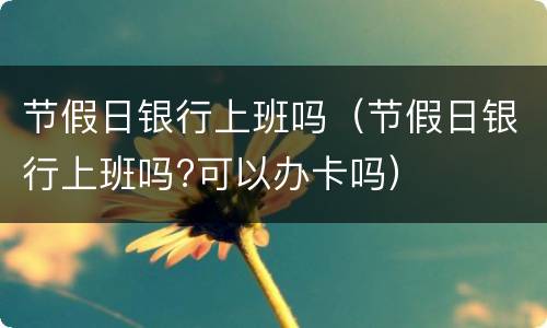 节假日银行上班吗（节假日银行上班吗?可以办卡吗）
