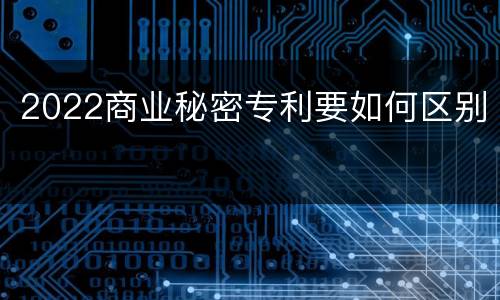 2022商业秘密专利要如何区别