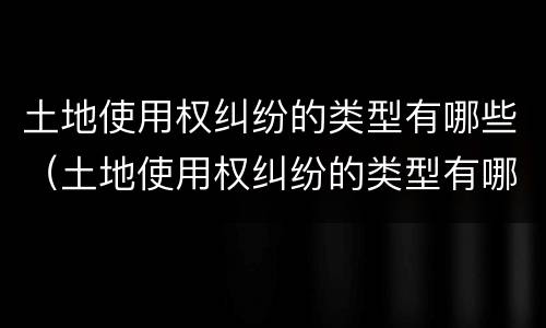 土地使用权纠纷的类型有哪些（土地使用权纠纷的类型有哪些案例）