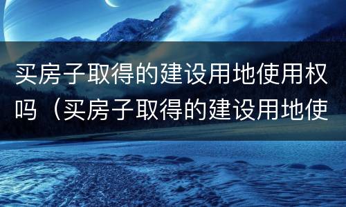 买房子取得的建设用地使用权吗（买房子取得的建设用地使用权吗合法吗）