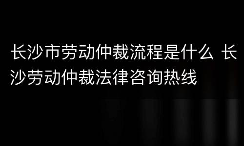 长沙市劳动仲裁流程是什么 长沙劳动仲裁法律咨询热线
