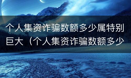 个人集资诈骗数额多少属特别巨大（个人集资诈骗数额多少属特别巨大行为）