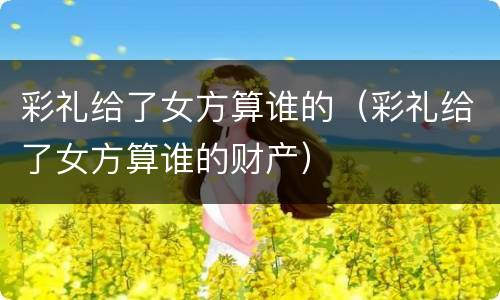 彩礼给了女方算谁的（彩礼给了女方算谁的财产）