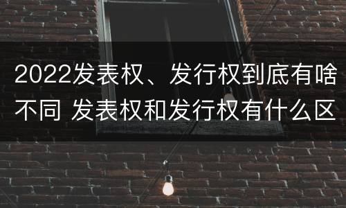 2022发表权、发行权到底有啥不同 发表权和发行权有什么区别