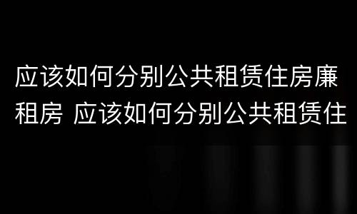 应该如何分别公共租赁住房廉租房 应该如何分别公共租赁住房廉租房的真假