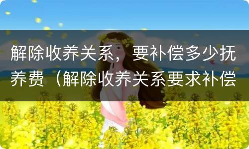 解除收养关系，要补偿多少抚养费（解除收养关系要求补偿的标准）