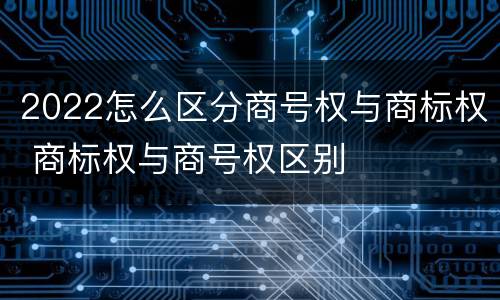 2022怎么区分商号权与商标权 商标权与商号权区别