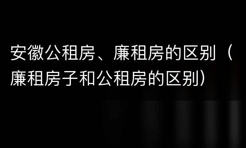 安徽公租房、廉租房的区别（廉租房子和公租房的区别）