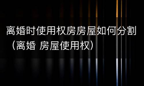 离婚时使用权房房屋如何分割（离婚 房屋使用权）